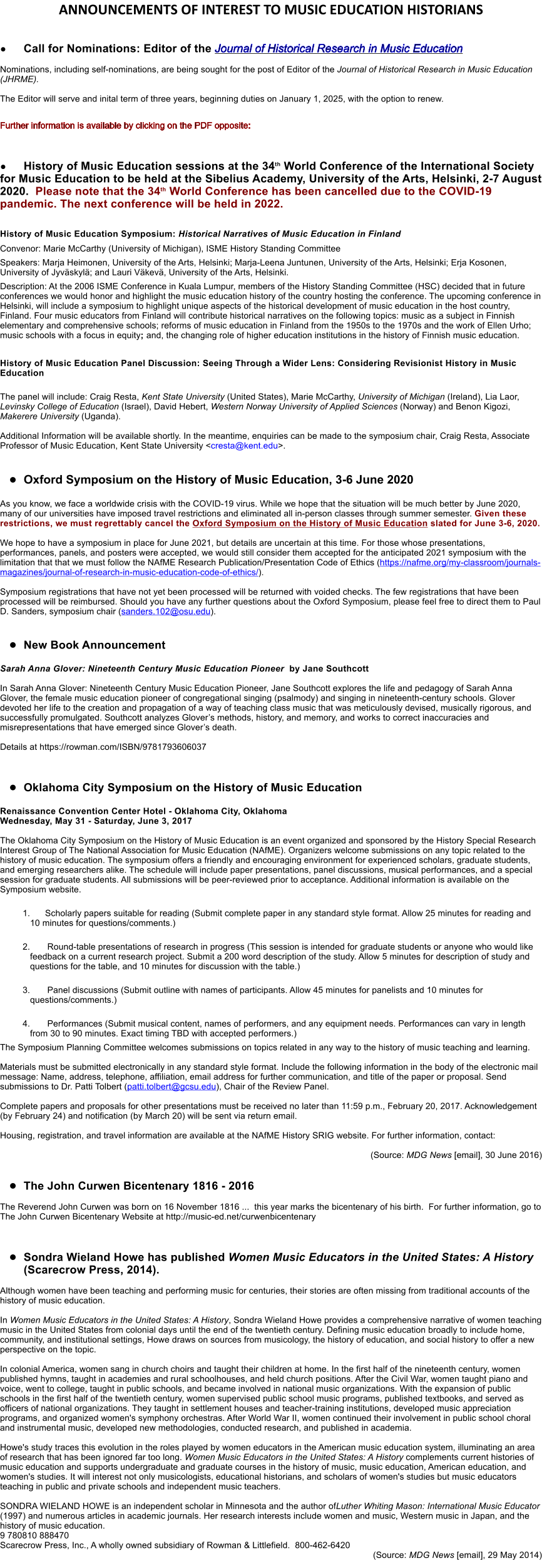 ANNOUNCEMENTS OF INTEREST TO MUSIC EDUCATION HISTORIANS  	Call for Nominations: Editor of the Journal of Historical Research in Music Education  Nominations, including self-nominations, are being sought for the post of Editor of the Journal of Historical Research in Music Education (JHRME).  The Editor will serve and inital term of three years, beginning duties on January 1, 2025, with the option to renew.  Further information is available by clicking on the PDF opposite:      	History of Music Education sessions at the 34th World Conference of the International Society for Music Education to be held at the Sibelius Academy, University of the Arts, Helsinki, 2-7 August 2020.  Please note that the 34th World Conference has been cancelled due to the COVID-19 pandemic. The next conference will be held in 2022.  History of Music Education Symposium: Historical Narratives of Music Education in Finland Convenor: Marie McCarthy (University of Michigan), ISME History Standing Committee Speakers: Marja Heimonen, University of the Arts, Helsinki; Marja-Leena Juntunen, University of the Arts, Helsinki; Erja Kosonen, University of Jyvskyl; and Lauri Vkev, University of the Arts, Helsinki.          Description: At the 2006 ISME Conference in Kuala Lumpur, members of the History Standing Committee (HSC) decided that in future conferences we would honor and highlight the music education history of the country hosting the conference. The upcoming conference in Helsinki, will include a symposium to highlight unique aspects of the historical development of music education in the host country, Finland. Four music educators from Finland will contribute historical narratives on the following topics: music as a subject in Finnish elementary and comprehensive schools; reforms of music education in Finland from the 1950s to the 1970s and the work of Ellen Urho; music schools with a focus in equity; and, the changing role of higher education institutions in the history of Finnish music education.  History of Music Education Panel Discussion: Seeing Through a Wider Lens: Considering Revisionist History in Music Education  The panel will include: Craig Resta, Kent State University (United States), Marie McCarthy, University of Michigan (Ireland), Lia Laor, Levinsky College of Education (Israel), David Hebert, Western Norway University of Applied Sciences (Norway) and Benon Kigozi, Makerere University (Uganda).  Additional Information will be available shortly. In the meantime, enquiries can be made to the symposium chair, Craig Resta, Associate Professor of Music Education, Kent State University <cresta@kent.edu>.   	Oxford Symposium on the History of Music Education, 3-6 June 2020  As you know, we face a worldwide crisis with the COVID-19 virus. While we hope that the situation will be much better by June 2020, many of our universities have imposed travel restrictions and eliminated all in-person classes through summer semester. Given these restrictions, we must regrettably cancel the Oxford Symposium on the History of Music Education slated for June 3-6, 2020.   We hope to have a symposium in place for June 2021, but details are uncertain at this time. For those whose presentations, performances, panels, and posters were accepted, we would still consider them accepted for the anticipated 2021 symposium with the limitation that that we must follow the NAfME Research Publication/Presentation Code of Ethics (https://nafme.org/my-classroom/journals-magazines/journal-of-research-in-music-education-code-of-ethics/).   Symposium registrations that have not yet been processed will be returned with voided checks. The few registrations that have been processed will be reimbursed. Should you have any further questions about the Oxford Symposium, please feel free to direct them to Paul D. Sanders, symposium chair (sanders.102@osu.edu).    	New Book Announcement  Sarah Anna Glover: Nineteenth Century Music Education Pioneer  by Jane Southcott   In Sarah Anna Glover: Nineteenth Century Music Education Pioneer, Jane Southcott explores the life and pedagogy of Sarah Anna Glover, the female music education pioneer of congregational singing (psalmody) and singing in nineteenth-century schools. Glover devoted her life to the creation and propagation of a way of teaching class music that was meticulously devised, musically rigorous, and successfully promulgated. Southcott analyzes Glovers methods, history, and memory, and works to correct inaccuracies and misrepresentations that have emerged since Glovers death.  Details at https://rowman.com/ISBN/9781793606037    	Oklahoma City Symposium on the History of Music Education  Renaissance Convention Center Hotel - Oklahoma City, Oklahoma Wednesday, May 31 - Saturday, June 3, 2017  The Oklahoma City Symposium on the History of Music Education is an event organized and sponsored by the History Special Research Interest Group of The National Association for Music Education (NAfME). Organizers welcome submissions on any topic related to the history of music education. The symposium offers a friendly and encouraging environment for experienced scholars, graduate students, and emerging researchers alike. The schedule will include paper presentations, panel discussions, musical performances, and a special session for graduate students. All submissions will be peer-reviewed prior to acceptance. Additional information is available on the Symposium website.   	1.	Scholarly papers suitable for reading (Submit complete paper in any standard style format. Allow 25 minutes for reading and 10 minutes for questions/comments.)  	2.		Round-table presentations of research in progress (This session is intended for graduate students or anyone who would like feedback on a current research project. Submit a 200 word description of the study. Allow 5 minutes for description of study and questions for the table, and 10 minutes for discussion with the table.)  	3.		Panel discussions (Submit outline with names of participants. Allow 45 minutes for panelists and 10 minutes for questions/comments.)  	4.		Performances (Submit musical content, names of performers, and any equipment needs. Performances can vary in length from 30 to 90 minutes. Exact timing TBD with accepted performers.) The Symposium Planning Committee welcomes submissions on topics related in any way to the history of music teaching and learning.  Materials must be submitted electronically in any standard style format. Include the following information in the body of the electronic mail message: Name, address, telephone, affiliation, email address for further communication, and title of the paper or proposal. Send submissions to Dr. Patti Tolbert (patti.tolbert@gcsu.edu), Chair of the Review Panel.  Complete papers and proposals for other presentations must be received no later than 11:59 p.m., February 20, 2017. Acknowledgement (by February 24) and notification (by March 20) will be sent via return email.  Housing, registration, and travel information are available at the NAfME History SRIG website. For further information, contact:	  (Source: MDG News [email], 30 June 2016)  	The John Curwen Bicentenary 1816 - 2016   The Reverend John Curwen was born on 16 November 1816 ...  this year marks the bicentenary of his birth.  For further information, go to The John Curwen Bicentenary Website at http://music-ed.net/curwenbicentenary     	Sondra Wieland Howe has published Women Music Educators in the United States: A History (Scarecrow Press, 2014).   Although women have been teaching and performing music for centuries, their stories are often missing from traditional accounts of the history of music education.   In Women Music Educators in the United States: A History, Sondra Wieland Howe provides a comprehensive narrative of women teaching music in the United States from colonial days until the end of the twentieth century. Defining music education broadly to include home, community, and institutional settings, Howe draws on sources from musicology, the history of education, and social history to offer a new perspective on the topic.   In colonial America, women sang in church choirs and taught their children at home. In the first half of the nineteenth century, women published hymns, taught in academies and rural schoolhouses, and held church positions. After the Civil War, women taught piano and voice, went to college, taught in public schools, and became involved in national music organizations. With the expansion of public schools in the first half of the twentieth century, women supervised public school music programs, published textbooks, and served as officers of national organizations. They taught in settlement houses and teacher-training institutions, developed music appreciation programs, and organized women's symphony orchestras. After World War II, women continued their involvement in public school choral and instrumental music, developed new methodologies, conducted research, and published in academia.   Howe's study traces this evolution in the roles played by women educators in the American music education system, illuminating an area of research that has been ignored far too long. Women Music Educators in the United States: A History complements current histories of music education and supports undergraduate and graduate courses in the history of music, music education, American education, and women's studies. It will interest not only musicologists, educational historians, and scholars of women's studies but music educators teaching in public and private schools and independent music teachers.   SONDRA WIELAND HOWE is an independent scholar in Minnesota and the author ofLuther Whiting Mason: International Music Educator (1997) and numerous articles in academic journals. Her research interests include women and music, Western music in Japan, and the history of music education. 9 780810 888470 Scarecrow Press, Inc., A wholly owned subsidiary of Rowman & Littlefield.  800-462-6420  (Source: MDG News [email], 29 May 2014)